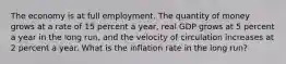 The economy is at full employment. The quantity of money grows at a rate of 15 percent a​ year, real GDP grows at 5 percent a year in the long​ run, and the velocity of circulation increases at 2 percent a year. What is the inflation rate in the long​ run?