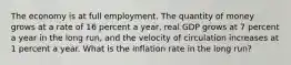 The economy is at full employment. The quantity of money grows at a rate of 16 percent a​ year, real GDP grows at 7 percent a year in the long​ run, and the velocity of circulation increases at 1 percent a year. What is the inflation rate in the long​ run?