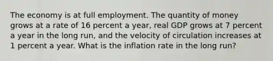 The economy is at full employment. The quantity of money grows at a rate of 16 percent a​ year, real GDP grows at 7 percent a year in the long​ run, and the velocity of circulation increases at 1 percent a year. What is the inflation rate in the long​ run?