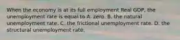 When the economy is at its full employment Real GDP, the unemployment rate is equal to A. zero. B. the natural unemployment rate. C. the frictional unemployment rate. D. the structural unemployment rate.