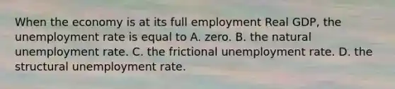 When the economy is at its full employment Real GDP, the unemployment rate is equal to A. zero. B. the natural unemployment rate. C. the frictional unemployment rate. D. the structural unemployment rate.