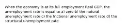 When the economy is at its full employment Real GDP, the unemployment rate is equal to a) zero b) the natural unemployment rate c) the frictional unemployment rate d) the structural unemployment rate