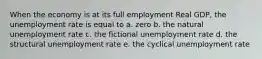 When the economy is at its full employment Real GDP, the unemployment rate is equal to a. zero b. the natural unemployment rate c. the fictional unemployment rate d. the structural unemployment rate e. the cyclical unemployment rate