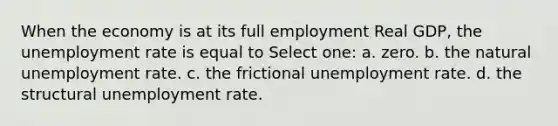 When the economy is at its full employment Real GDP, the unemployment rate is equal to Select one: a. zero. b. the natural unemployment rate. c. the frictional unemployment rate. d. the structural unemployment rate.