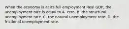 When the economy is at its full employment Real GDP, the unemployment rate is equal to A. zero. B. the structural unemployment rate. C. the natural unemployment rate. D. the frictional unemployment rate.