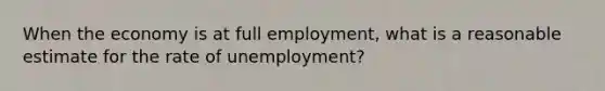 When the economy is at full employment, what is a reasonable estimate for the rate of unemployment?