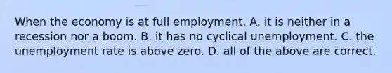 When the economy is at full​ employment, A. it is neither in a recession nor a boom. B. it has no cyclical unemployment. C. the unemployment rate is above zero. D. all of the above are correct.