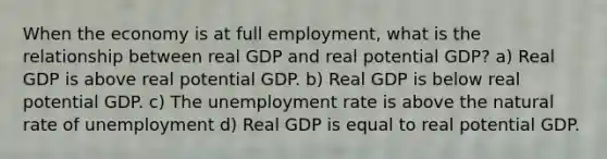 When the economy is at full employment, what is the relationship between real GDP and real potential GDP? a) Real GDP is above real potential GDP. b) Real GDP is below real potential GDP. c) The unemployment rate is above the natural rate of unemployment d) Real GDP is equal to real potential GDP.