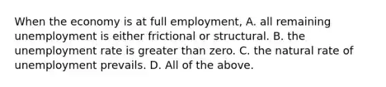 When the economy is at full​ employment, A. all remaining unemployment is either frictional or structural. B. the unemployment rate is greater than zero. C. the natural rate of unemployment prevails. D. All of the above.