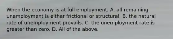 When the economy is at full​ employment, A. all remaining unemployment is either frictional or structural. B. the natural rate of unemployment prevails. C. the <a href='https://www.questionai.com/knowledge/kh7PJ5HsOk-unemployment-rate' class='anchor-knowledge'>unemployment rate</a> is <a href='https://www.questionai.com/knowledge/ktgHnBD4o3-greater-than' class='anchor-knowledge'>greater than</a> zero. D. All of the above.