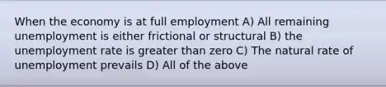 When the economy is at full employment A) All remaining unemployment is either frictional or structural B) the unemployment rate is greater than zero C) The natural rate of unemployment prevails D) All of the above