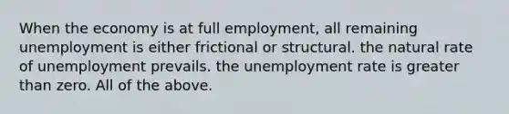 When the economy is at full​ employment, all remaining unemployment is either frictional or structural. the natural rate of unemployment prevails. the unemployment rate is greater than zero. All of the above.