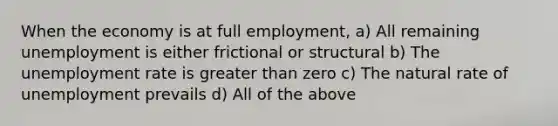 When the economy is at full employment, a) All remaining unemployment is either frictional or structural b) The unemployment rate is greater than zero c) The natural rate of unemployment prevails d) All of the above