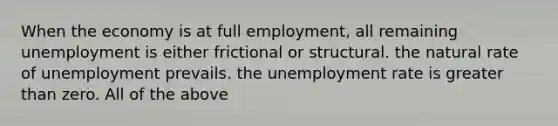 When the economy is at full​ employment, all remaining unemployment is either frictional or structural. the natural rate of unemployment prevails. the unemployment rate is greater than zero. All of the above