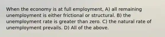 When the economy is at full​ employment, A) all remaining unemployment is either frictional or structural. B) the unemployment rate is greater than zero. C) the natural rate of unemployment prevails. D) All of the above.