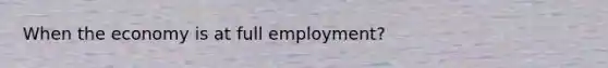 When the economy is at full employment?