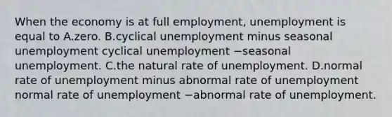 When the economy is at full​ employment, unemployment is equal to A.zero. B.cyclical unemployment minus seasonal unemployment cyclical unemployment −seasonal unemployment. C.the natural rate of unemployment. D.normal rate of unemployment minus abnormal rate of unemployment normal rate of unemployment −abnormal rate of unemployment.