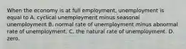 When the economy is at full​ employment, unemployment is equal to A. cyclical unemployment minus seasonal unemployment B. normal rate of unemployment minus abnormal rate of unemployment. C. the natural rate of unemployment. D. zero.