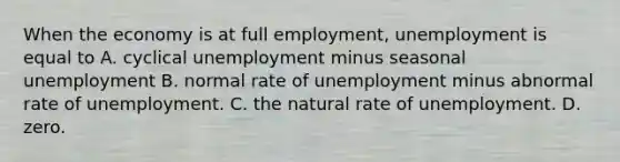 When the economy is at full​ employment, unemployment is equal to A. cyclical unemployment minus seasonal unemployment B. normal rate of unemployment minus abnormal rate of unemployment. C. the natural rate of unemployment. D. zero.