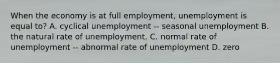 When the economy is at full​ employment, unemployment is equal to? A. cyclical unemployment -- seasonal unemployment B. the natural rate of unemployment. C. normal rate of unemployment -- abnormal rate of unemployment D. zero