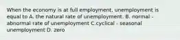 When the economy is at full​ employment, unemployment is equal to A. the natural rate of unemployment. B. normal - abnormal rate of unemployment C.cyclical - seasonal unemployment D. zero