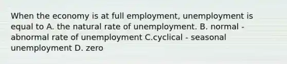 When the economy is at full​ employment, unemployment is equal to A. the natural rate of unemployment. B. normal - abnormal rate of unemployment C.cyclical - seasonal unemployment D. zero