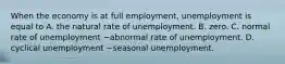 When the economy is at full​ employment, unemployment is equal to A. the natural rate of unemployment. B. zero. C. normal rate of unemployment −abnormal rate of unemployment. D. cyclical unemployment −seasonal unemployment.