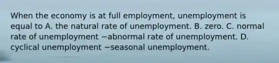 When the economy is at full​ employment, unemployment is equal to A. the natural rate of unemployment. B. zero. C. normal rate of unemployment −abnormal rate of unemployment. D. cyclical unemployment −seasonal unemployment.