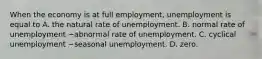 When the economy is at full​ employment, unemployment is equal to A. the natural rate of unemployment. B. normal rate of unemployment −abnormal rate of unemployment. C. cyclical unemployment −seasonal unemployment. D. zero.