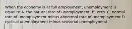 When the economy is at full​ employment, unemployment is equal to A. the natural rate of unemployment. B. zero. C. normal rate of unemployment minus abnormal rate of unemployment D. cyclical unemployment minus seasonal unemployment