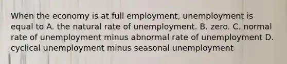 When the economy is at full​ employment, unemployment is equal to A. the natural rate of unemployment. B. zero. C. normal rate of unemployment minus abnormal rate of unemployment D. cyclical unemployment minus seasonal unemployment