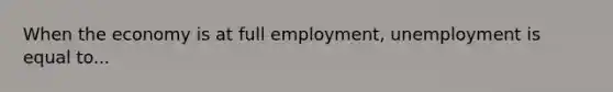 When the economy is at full employment, unemployment is equal to...