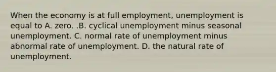 When the economy is at full​ employment, unemployment is equal to A. zero. .B. cyclical unemployment minus seasonal unemployment. C. normal rate of unemployment minus abnormal rate of unemployment. D. the natural rate of unemployment.