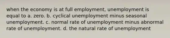 when the economy is at full​ employment, unemployment is equal to a. zero. b. cyclical unemployment minus seasonal unemployment. c. normal rate of unemployment minus abnormal rate of unemployment. d. the natural rate of unemployment