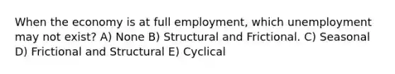 When the economy is at full employment, which unemployment may not exist? A) None B) Structural and Frictional. C) Seasonal D) Frictional and Structural E) Cyclical