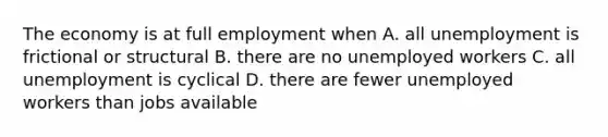 The economy is at full employment when A. all unemployment is frictional or structural B. there are no unemployed workers C. all unemployment is cyclical D. there are fewer unemployed workers than jobs available