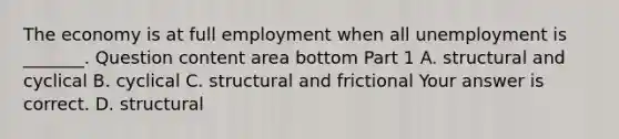 The economy is at full employment when all unemployment is​ _______. Question content area bottom Part 1 A. structural and cyclical B. cyclical C. structural and frictional Your answer is correct. D. structural