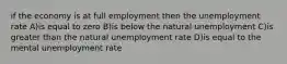 if the economy is at full employment then the unemployment rate A)is equal to zero B)is below the natural unemployment C)is greater than the natural unemployment rate D)is equal to the mental unemployment rate