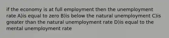 if the economy is at full employment then the <a href='https://www.questionai.com/knowledge/kh7PJ5HsOk-unemployment-rate' class='anchor-knowledge'>unemployment rate</a> A)is equal to zero B)is below the natural unemployment C)is <a href='https://www.questionai.com/knowledge/ktgHnBD4o3-greater-than' class='anchor-knowledge'>greater than</a> the natural unemployment rate D)is equal to the mental unemployment rate