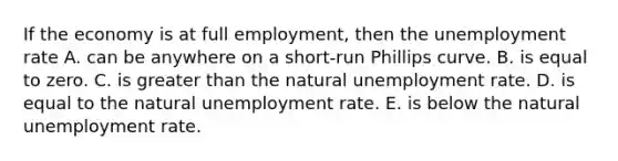 If the economy is at full​ employment, then the unemployment rate A. can be anywhere on a short-run Phillips curve. B. is equal to zero. C. is greater than the natural unemployment rate. D. is equal to the natural unemployment rate. E. is below the natural unemployment rate.