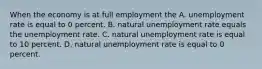 When the economy is at full employment the A. unemployment rate is equal to 0 percent. B. natural unemployment rate equals the unemployment rate. C. natural unemployment rate is equal to 10 percent. D. natural unemployment rate is equal to 0 percent.