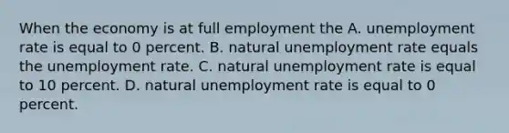 When the economy is at full employment the A. unemployment rate is equal to 0 percent. B. natural unemployment rate equals the unemployment rate. C. natural unemployment rate is equal to 10 percent. D. natural unemployment rate is equal to 0 percent.