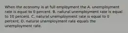 When the economy is at full employment the A. unemployment rate is equal to 0 percent. B. natural unemployment rate is equal to 10 percent. C. natural unemployment rate is equal to 0 percent. D. natural unemployment rate equals the unemployment rate.