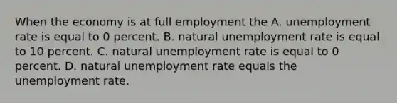 When the economy is at full employment the A. unemployment rate is equal to 0 percent. B. natural unemployment rate is equal to 10 percent. C. natural unemployment rate is equal to 0 percent. D. natural unemployment rate equals the unemployment rate.