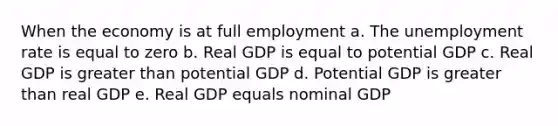 When the economy is at full employment a. The unemployment rate is equal to zero b. Real GDP is equal to potential GDP c. Real GDP is greater than potential GDP d. Potential GDP is greater than real GDP e. Real GDP equals nominal GDP