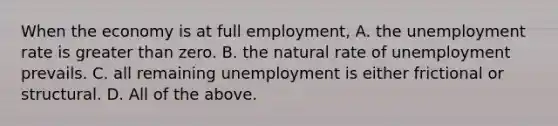 When the economy is at full​ employment, A. the unemployment rate is greater than zero. B. the natural rate of unemployment prevails. C. all remaining unemployment is either frictional or structural. D. All of the above.