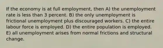 If the economy is at full employment, then A) the unemployment rate is less than 3 percent. B) the only unemployment is frictional unemployment plus discouraged workers. C) the entire labour force is employed. D) the entire population is employed. E) all unemployment arises from normal frictions and structural change.