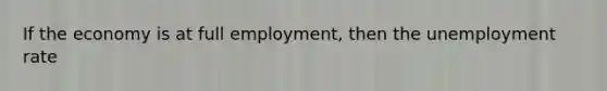 If the economy is at full employment, then the unemployment rate