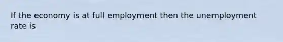 If the economy is at full employment then the unemployment rate is