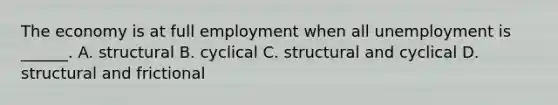 The economy is at full employment when all unemployment is ______. A. structural B. cyclical C. structural and cyclical D. structural and frictional